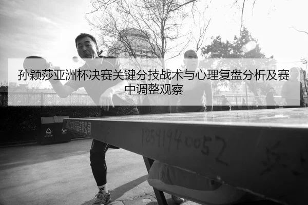 孙颖莎亚洲杯决赛关键分技战术与心理复盘分析及赛中调整观察